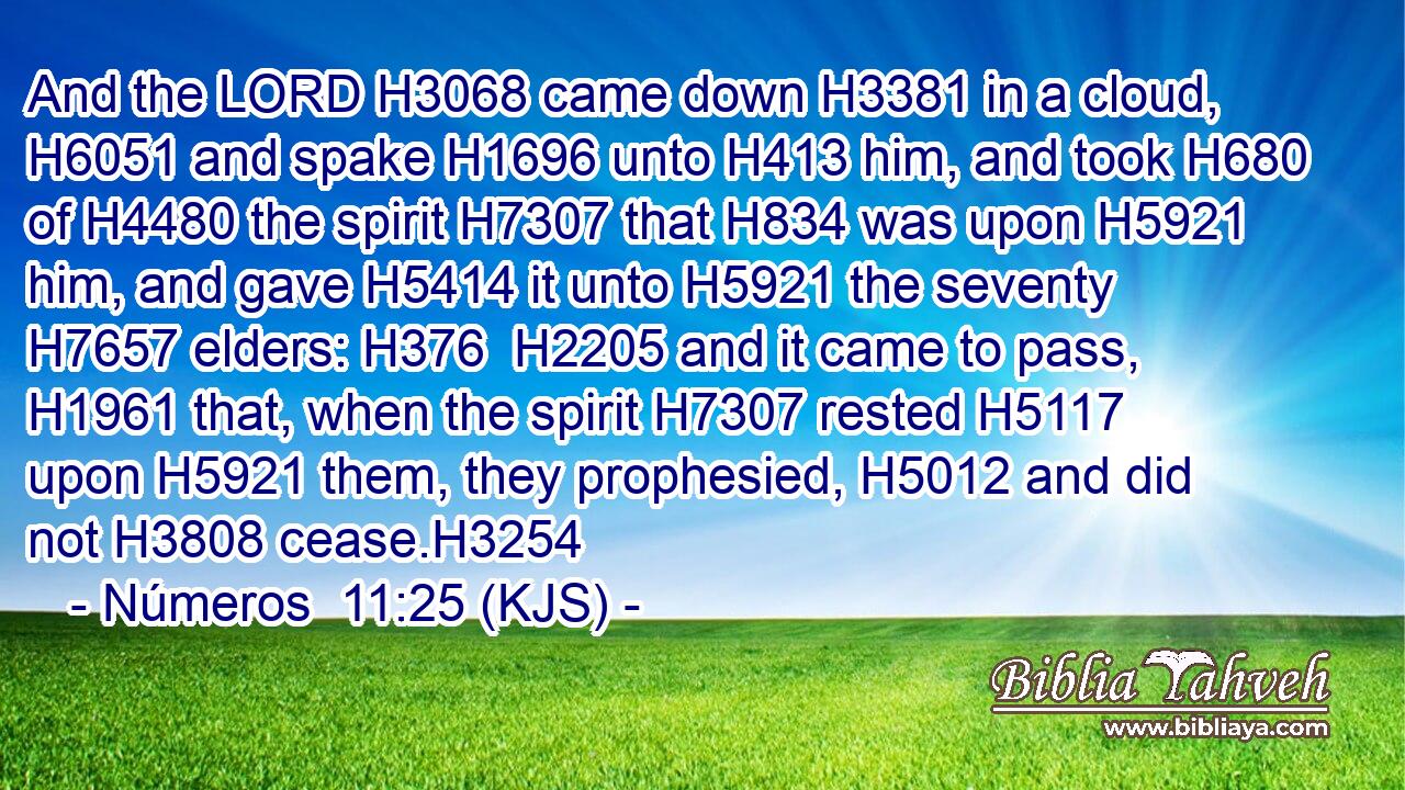 And the LORD H3068 came down H3381 in a cloud, H6051 and spake H1696 unto H413 him, and took H680 of H4480 the spirit H7307 that H834 was upon H5921 him, and gave H5414 it unto H5921 the seventy H7657 elders: H376  H2205 and it came to pass, H1961 that, when the spirit H7307 rested H5117 upon H5921 them, they prophesied, H5012 and did not H3808 cease.H3254