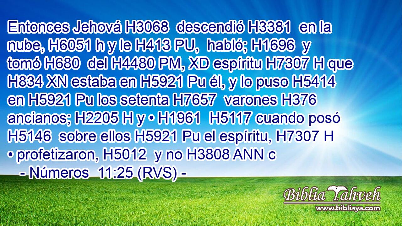 Entonces Jehová H3068  descendió H3381  en la nube, H6051 h y le H413 PU,  habló; H1696  y tomó H680  del H4480 PM, XD espíritu H7307 H que H834 XN estaba en H5921 Pu él, y lo puso H5414  en H5921 Pu los setenta H7657  varones H376  ancianos; H2205 H y • H1961  H5117 cuando posó H5146  sobre ellos H5921 Pu el espíritu, H7307 H • profetizaron, H5012  y no H3808 ANN c
