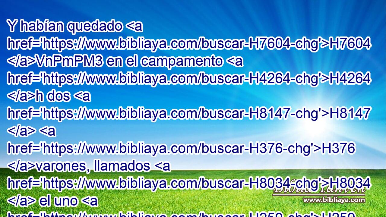 Y habían quedado H7604 VnPmPM3 en el campamento H4264 h dos H8147  H376 varones, llamados H8034  el uno H259 H Eldad H419  y • H8034  el otro H8145 H Medad, H4312  H5117 sobre H5921 Pu los H1992  cuales también reposó H5146  el espíritu; H7307 H estaban éstos • • H1992  entre los inscritos, H3789 h pero no H3808 ANN habían venido H3318  al tabernáculo; H168 HH y profetizar