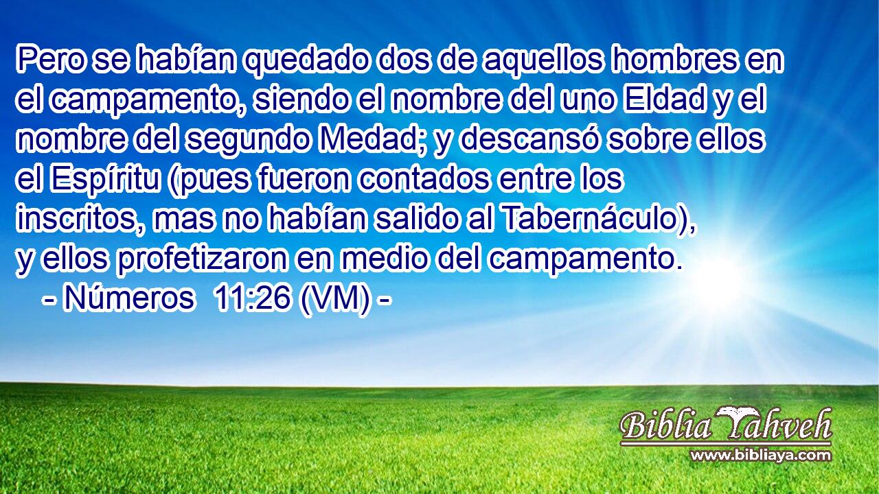  Pero se habían quedado dos de aquellos hombres en el campamento, siendo el nombre del uno Eldad y el nombre del segundo Medad; y descansó sobre ellos el Espíritu (pues fueron contados entre los inscritos, mas no habían salido al Tabernáculo), y ellos profetizaron en medio del campamento. 