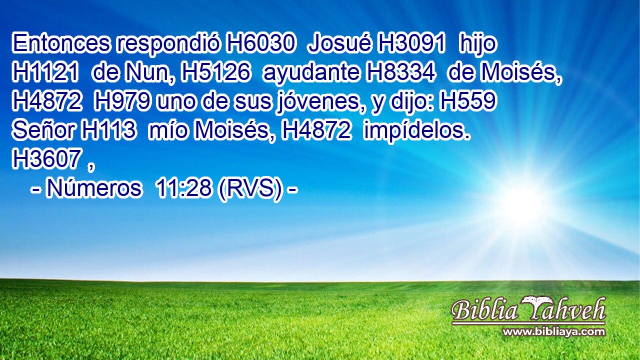 Entonces respondió H6030  Josué H3091  hijo H1121  de Nun, H5126  ayudante H8334  de Moisés, H4872  H979 uno de sus jóvenes, y dijo: H559  Señor H113  mío Moisés, H4872  impídelos. H3607 ,  