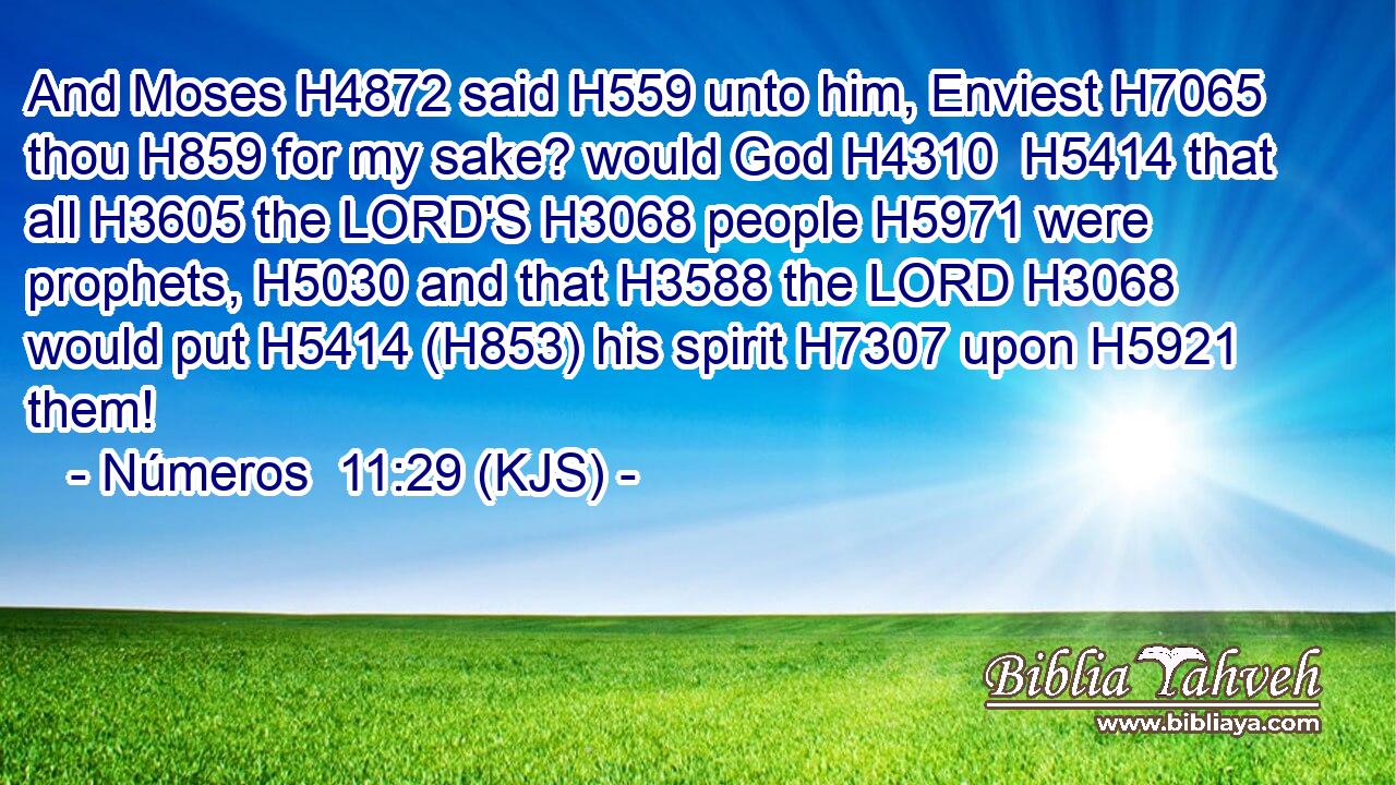 And Moses H4872 said H559 unto him, Enviest H7065 thou H859 for my sake? would God H4310  H5414 that all H3605 the LORD'S H3068 people H5971 were prophets, H5030 and that H3588 the LORD H3068 would put H5414 (H853) his spirit H7307 upon H5921 them!