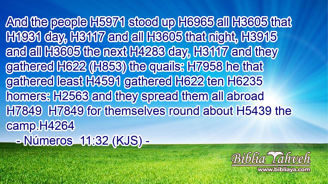 And the people H5971 stood up H6965 all H3605 that H1931 day, H3117 and all H3605 that night, H3915 and all H3605 the next H4283 day, H3117 and they gathered H622 (H853) the quails: H7958 he that gathered least H4591 gathered H622 ten H6235 homers: H2563 and they spread them all abroad H7849  H7849 for themselves round about H5439 the camp.H4264