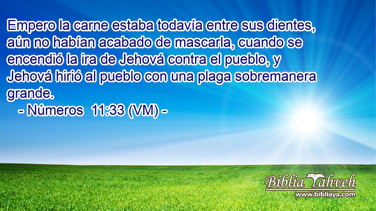  Empero la carne estaba todavía entre sus dientes, aún no habían acabado de mascarla, cuando se encendió la ira de Jehová contra el pueblo, y Jehová hirió al pueblo con una plaga sobremanera grande. 