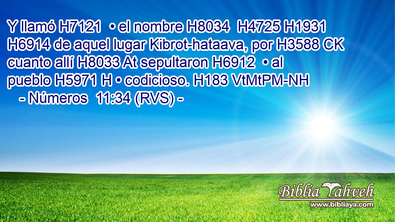Y llamó H7121  • el nombre H8034  H4725 H1931 H6914 de aquel lugar Kibrot-hataava, por H3588 CK cuanto allí H8033 At sepultaron H6912  • al pueblo H5971 H • codicioso. H183 VtMtPM-NH 