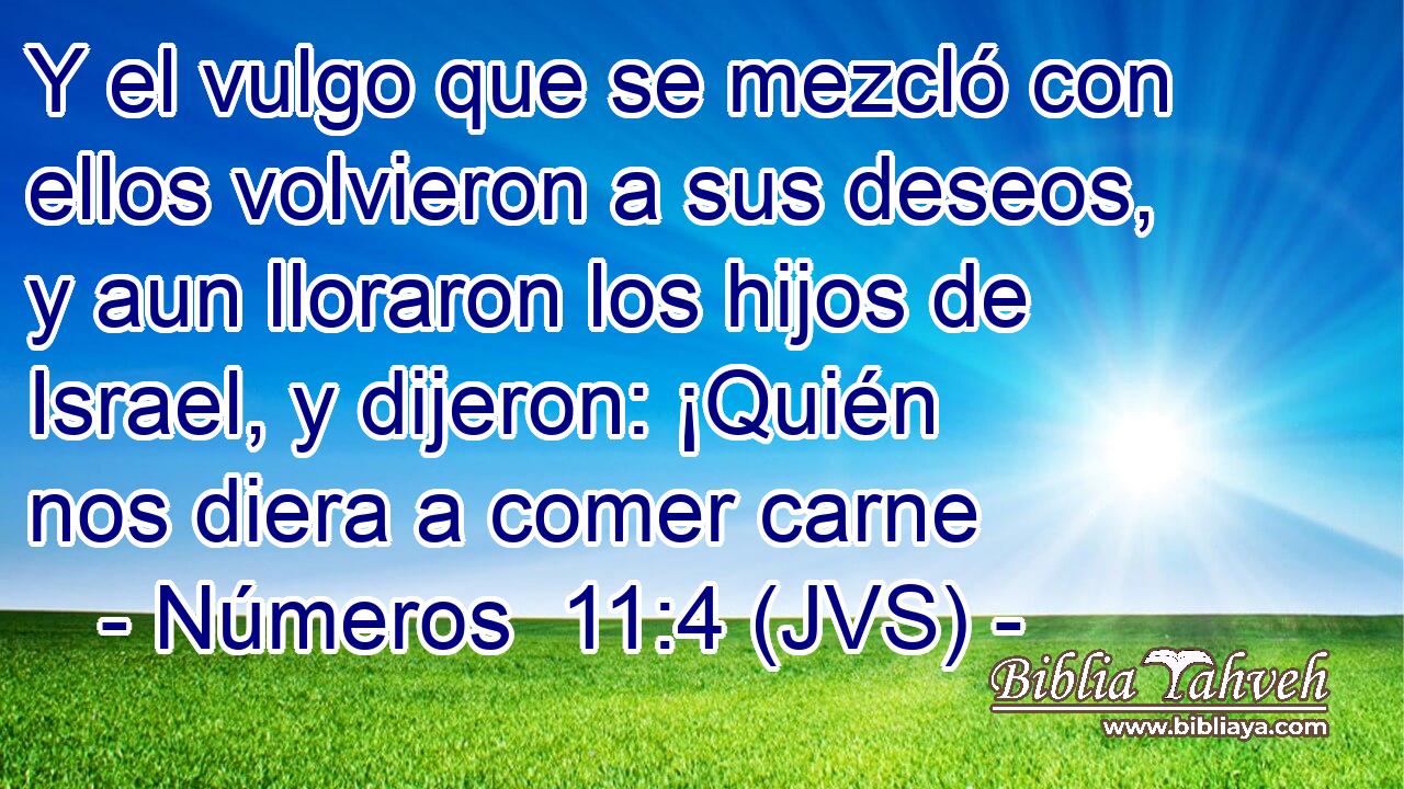 Y el vulgo que se mezcló con ellos volvieron a sus deseos, y aun lloraron los hijos de Israel, y dijeron: ¡Quién nos diera a comer carne