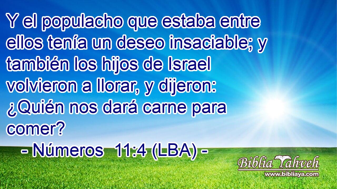 Y el populacho que estaba entre ellos tenía un deseo insaciable; y también los hijos de Israel volvieron a llorar, y dijeron: ¿Quién nos dará carne para comer?