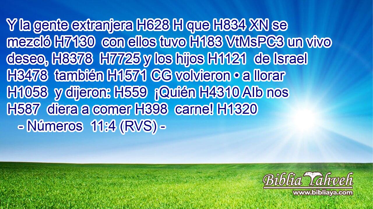 Y la gente extranjera H628 H que H834 XN se mezcló H7130  con ellos tuvo H183 VtMsPC3 un vivo deseo, H8378  H7725 y los hijos H1121  de Israel H3478  también H1571 CG volvieron • a llorar H1058  y dijeron: H559  ¡Quién H4310 AIb nos H587  diera a comer H398  carne! H1320  