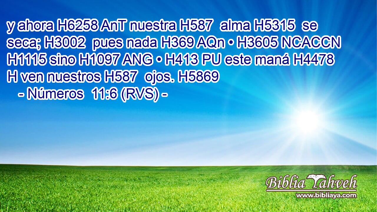 y ahora H6258 AnT nuestra H587  alma H5315  se seca; H3002  pues nada H369 AQn • H3605 NCACCN H1115 sino H1097 ANG • H413 PU este maná H4478 H ven nuestros H587  ojos. H5869  