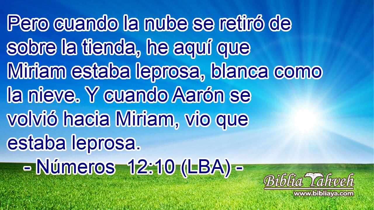 Pero cuando la nube se retiró de sobre la tienda, he aquí que Miriam estaba leprosa, blanca como la nieve. Y cuando Aarón se volvió hacia Miriam, vio que estaba leprosa.