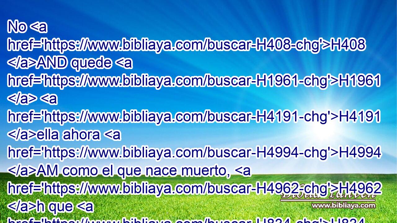 No H408 AND quede H1961  H4191 ella ahora H4994 AM como el que nace muerto, H4962 h que H834 XN al salir H3318 ,  del vientre H7358  de su madre, H517  tiene ya medio H2677  • consumida H398  su carne. H1320  