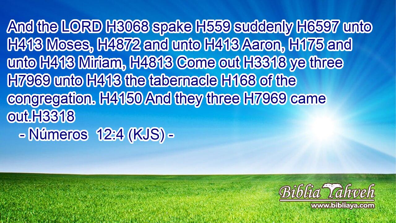 And the LORD H3068 spake H559 suddenly H6597 unto H413 Moses, H4872 and unto H413 Aaron, H175 and unto H413 Miriam, H4813 Come out H3318 ye three H7969 unto H413 the tabernacle H168 of the congregation. H4150 And they three H7969 came out.H3318