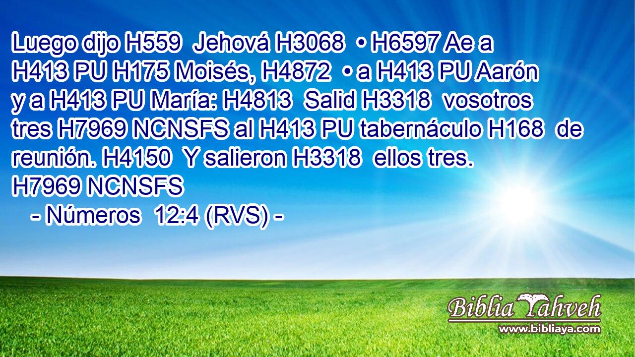 Luego dijo H559  Jehová H3068  • H6597 Ae a H413 PU H175 Moisés, H4872  • a H413 PU Aarón y a H413 PU María: H4813  Salid H3318  vosotros tres H7969 NCNSFS al H413 PU tabernáculo H168  de reunión. H4150  Y salieron H3318  ellos tres. H7969 NCNSFS 