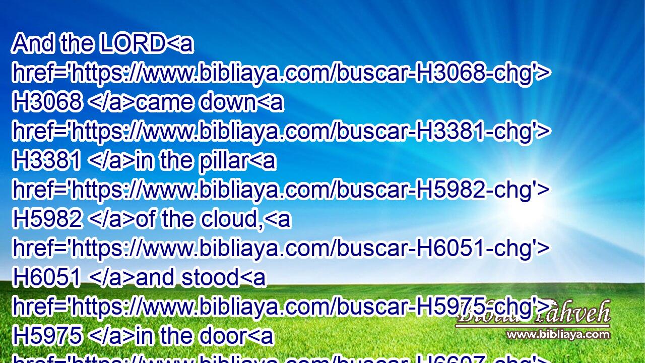 And the LORD H3068 came down H3381 in the pillar H5982 of the cloud, H6051 and stood H5975 in the door H6607 of the tabernacle, H168 and called H7121 Aaron H175 and Miriam: H4813 and they both H8147 came forth.H3318