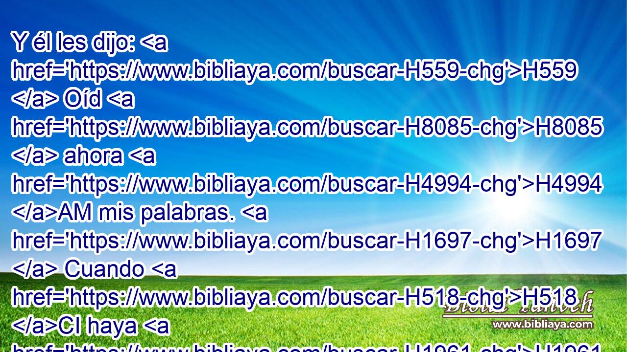 Y él les dijo: H559  Oíd H8085  ahora H4994 AM mis palabras. H1697  Cuando H518 CI haya H1961  entre vosotros profeta H5030  de Jehová, H3068  le H413 PU,  apareceré H3045  en • visión, H4759 h en • sueños H2472 h hablaré H1696  con él. 