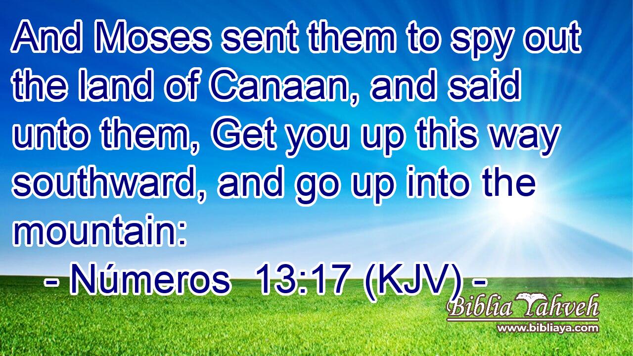 And Moses sent them to spy out the land of Canaan, and said unto them, Get you up this way southward, and go up into the mountain: