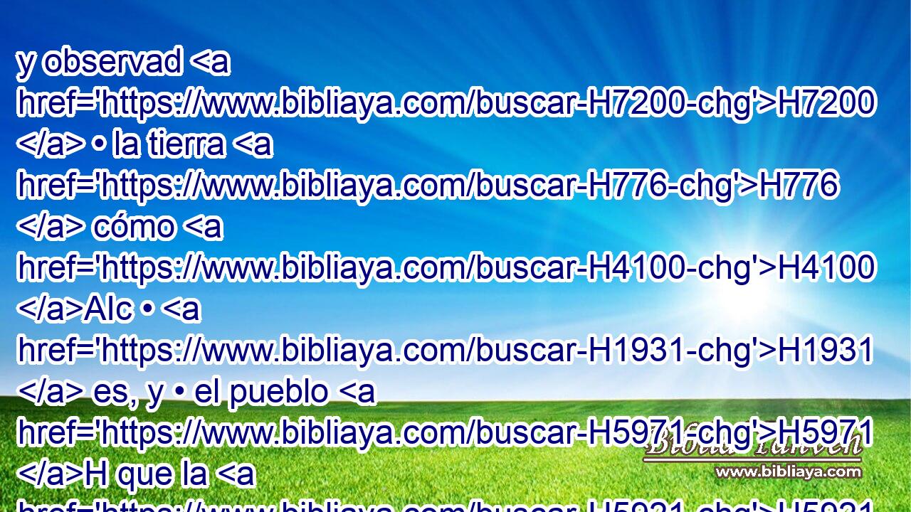 y observad H7200  • la tierra H776  cómo H4100 AIc • H1931  es, y • el pueblo H5971 H que la H5921 Pu,  • habita, H3427 H si es • fuerte H2389  o • H1931  • débil, H7504  si • poco H4592  • H1931  o H518 AK numeroso; H7227  