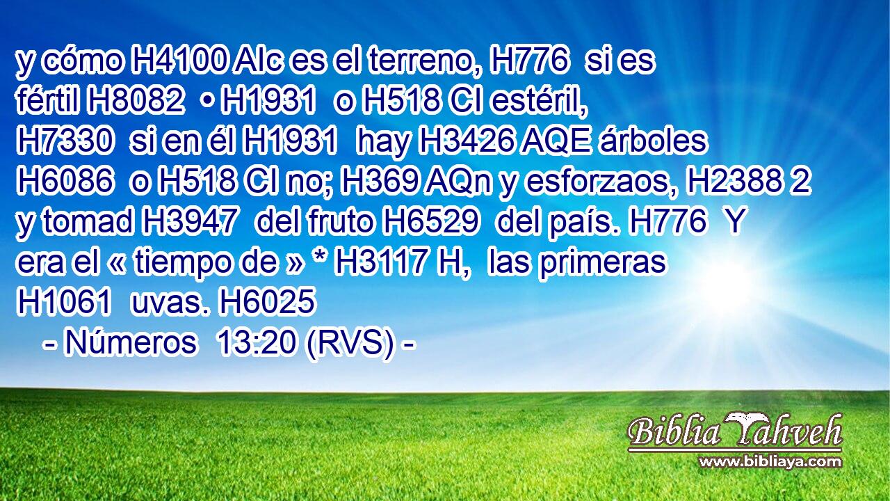 y cómo H4100 AIc es el terreno, H776  si es fértil H8082  • H1931  o H518 CI estéril, H7330  si en él H1931  hay H3426 AQE árboles H6086  o H518 CI no; H369 AQn y esforzaos, H2388 2 y tomad H3947  del fruto H6529  del país. H776  Y era el « tiempo de » * H3117 H,  las primeras H1061  uvas. H6025  