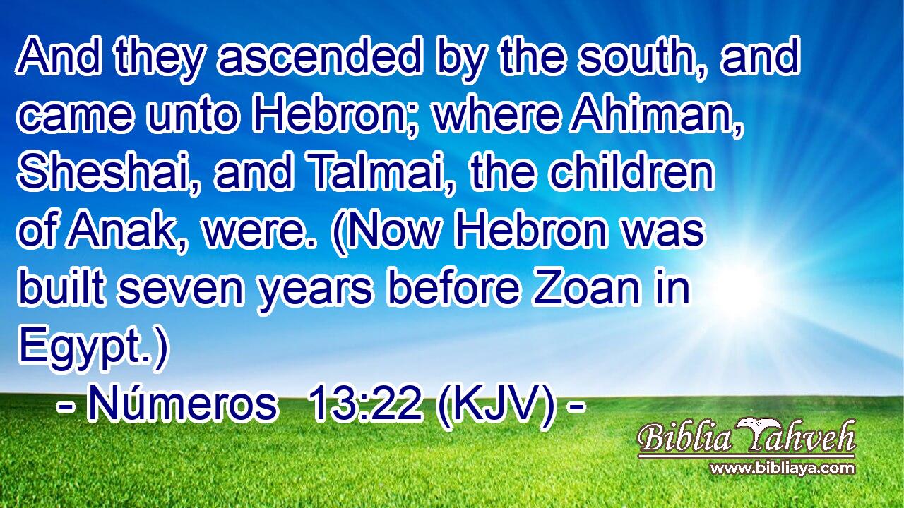 And they ascended by the south, and came unto Hebron; where Ahiman, Sheshai, and Talmai, the children of Anak, were. (Now Hebron was built seven years before Zoan in Egypt.)