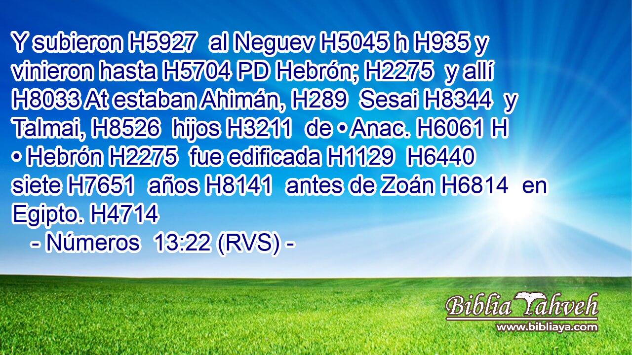Y subieron H5927  al Neguev H5045 h H935 y vinieron hasta H5704 PD Hebrón; H2275  y allí H8033 At estaban Ahimán, H289  Sesai H8344  y Talmai, H8526  hijos H3211  de • Anac. H6061 H • Hebrón H2275  fue edificada H1129  H6440 siete H7651  años H8141  antes de Zoán H6814  en Egipto. H4714  