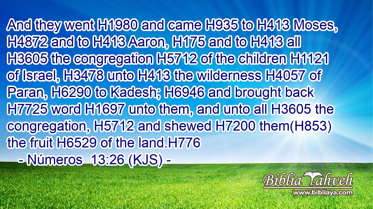 And they went H1980 and came H935 to H413 Moses, H4872 and to H413 Aaron, H175 and to H413 all H3605 the congregation H5712 of the children H1121 of Israel, H3478 unto H413 the wilderness H4057 of Paran, H6290 to Kadesh; H6946 and brought back H7725 word H1697 unto them, and unto all H3605 the congregation, H5712 and shewed H7200 them(H853) the fruit H6529 of the land.H776