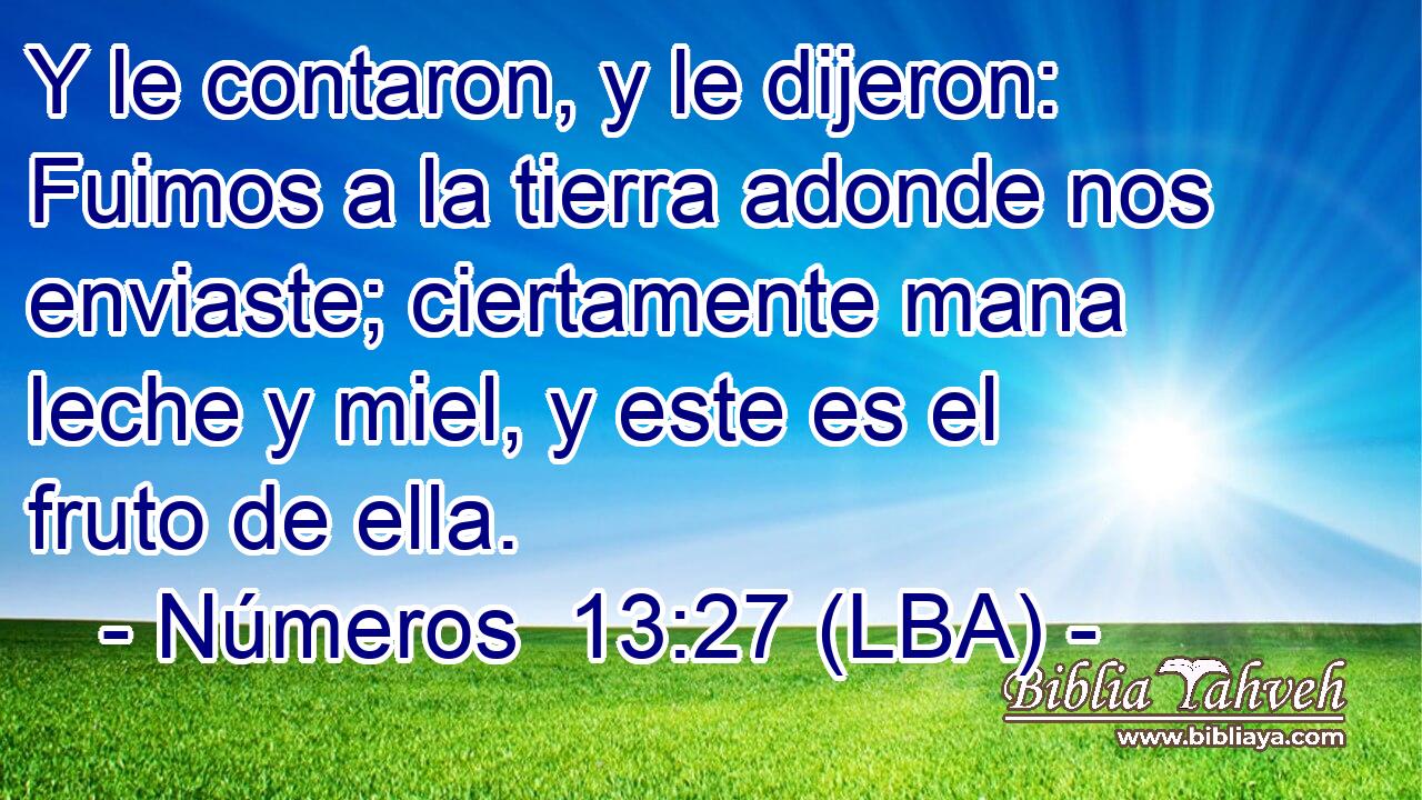 Y le contaron, y le dijeron: Fuimos a la tierra adonde nos enviaste; ciertamente mana leche y miel, y este es el fruto de ella.