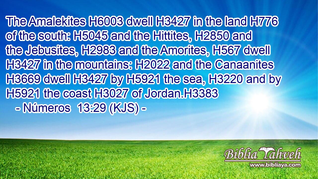 The Amalekites H6003 dwell H3427 in the land H776 of the south: H5045 and the Hittites, H2850 and the Jebusites, H2983 and the Amorites, H567 dwell H3427 in the mountains: H2022 and the Canaanites H3669 dwell H3427 by H5921 the sea, H3220 and by H5921 the coast H3027 of Jordan.H3383