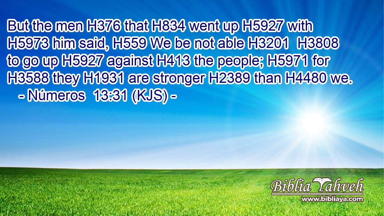 But the men H376 that H834 went up H5927 with H5973 him said, H559 We be not able H3201  H3808 to go up H5927 against H413 the people; H5971 for H3588 they H1931 are stronger H2389 than H4480 we.