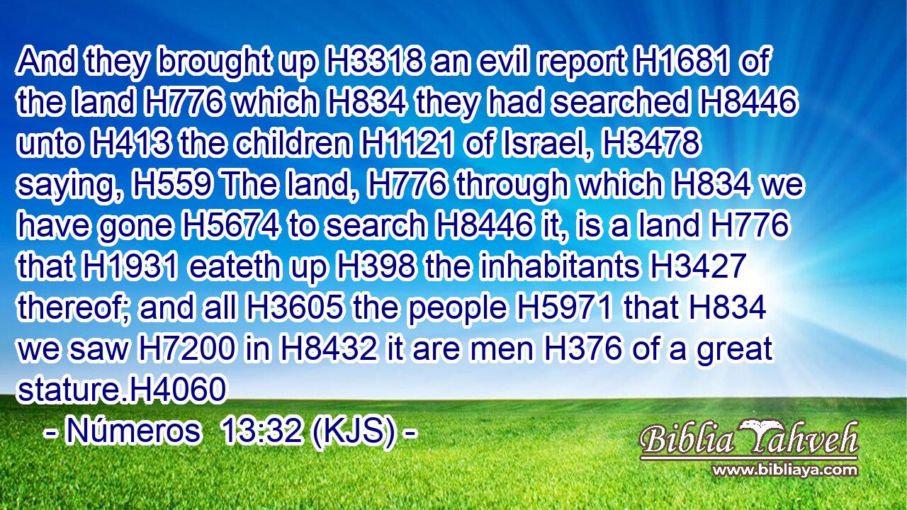 And they brought up H3318 an evil report H1681 of the land H776 which H834 they had searched H8446 unto H413 the children H1121 of Israel, H3478 saying, H559 The land, H776 through which H834 we have gone H5674 to search H8446 it, is a land H776 that H1931 eateth up H398 the inhabitants H3427 thereof; and all H3605 the people H5971 that H834 we saw H7200 in H8432 it are men H376 of a great stature.H4060