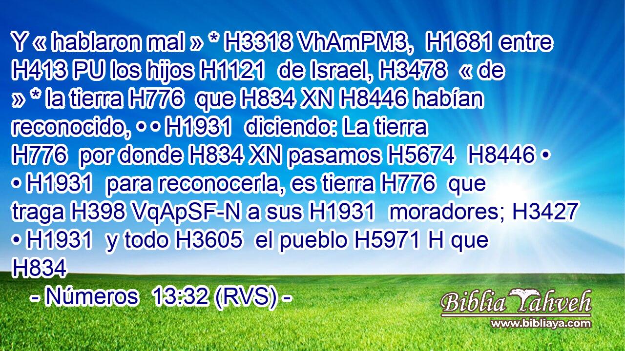 Y « hablaron mal » * H3318 VhAmPM3,  H1681 entre H413 PU los hijos H1121  de Israel, H3478  « de » * la tierra H776  que H834 XN H8446 habían reconocido, • • H1931  diciendo: La tierra H776  por donde H834 XN pasamos H5674  H8446 • • H1931  para reconocerla, es tierra H776  que traga H398 VqApSF-N a sus H1931  moradores; H3427  • H1931  y todo H3605  el pueblo H5971 H que H834