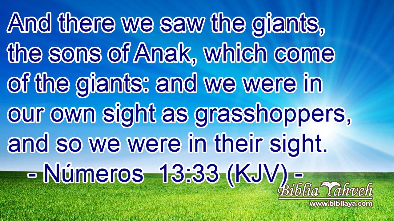 And there we saw the giants, the sons of Anak, which come of the giants: and we were in our own sight as grasshoppers, and so we were in their sight.