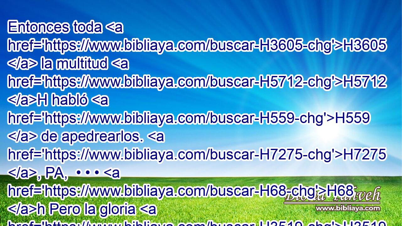 Entonces toda H3605  la multitud H5712 H habló H559  de apedrearlos. H7275 , PA,  • • • H68 h Pero la gloria H3519  de Jehová H3068  se mostró H7200  en el tabernáculo H168  de reunión H4150  a H413 PU todos H3605  los hijos H1121  de Israel, H3478  