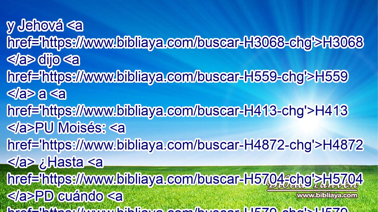 y Jehová H3068  dijo H559  a H413 PU Moisés: H4872  ¿Hasta H5704 PD cuándo H579 AIf me ha de irritar H5006  H5971 H2088 este pueblo? • ¿Hasta H5704 PD cuándo H579 AIf no H3808 ANN me creerán, H539  con todas H3605  las señales H226 H que H834 XN he hecho H6213  en medio H7130  de ellos? 