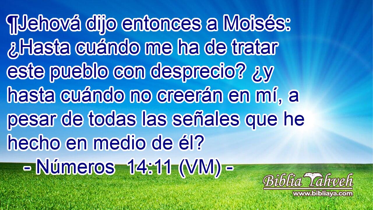  ¶Jehová dijo entonces a Moisés: ¿Hasta cuándo me ha de tratar este pueblo con desprecio? ¿y hasta cuándo no creerán en mí, a pesar de todas las señales que he hecho en medio de él? 