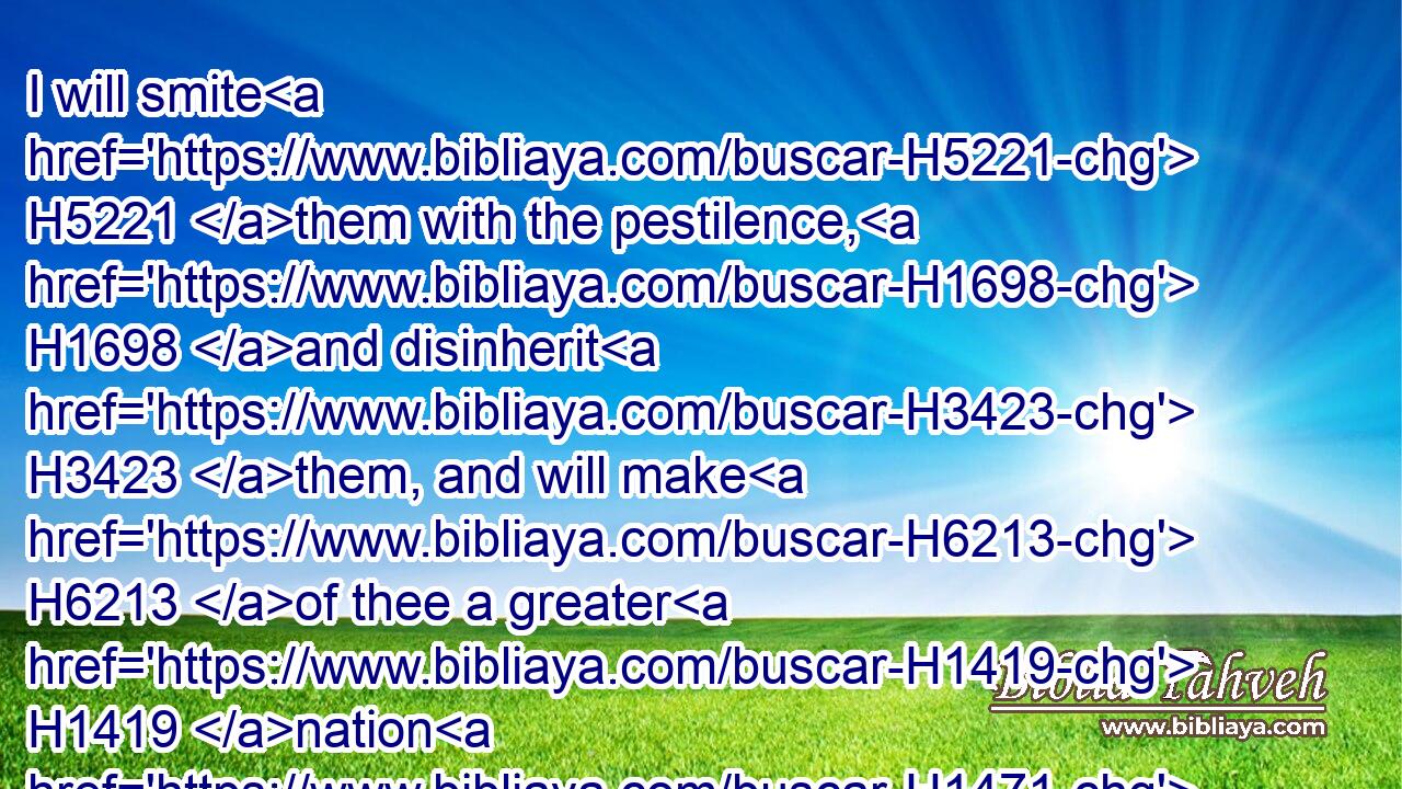 I will smite H5221 them with the pestilence, H1698 and disinherit H3423 them, and will make H6213 of thee a greater H1419 nation H1471 and mightier H6099 than H4480 they.