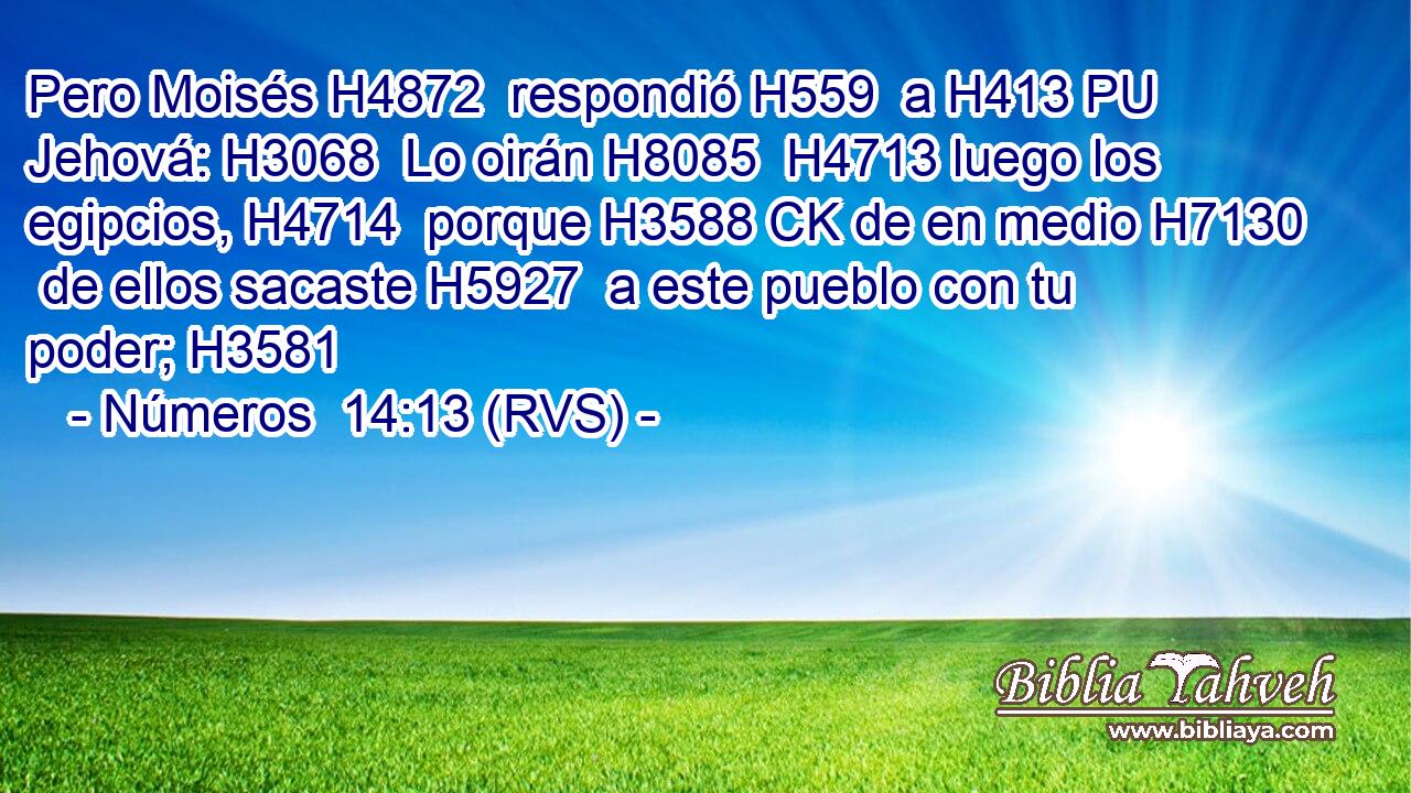 Pero Moisés H4872  respondió H559  a H413 PU Jehová: H3068  Lo oirán H8085  H4713 luego los egipcios, H4714  porque H3588 CK de en medio H7130  de ellos sacaste H5927  a este pueblo con tu poder; H3581  