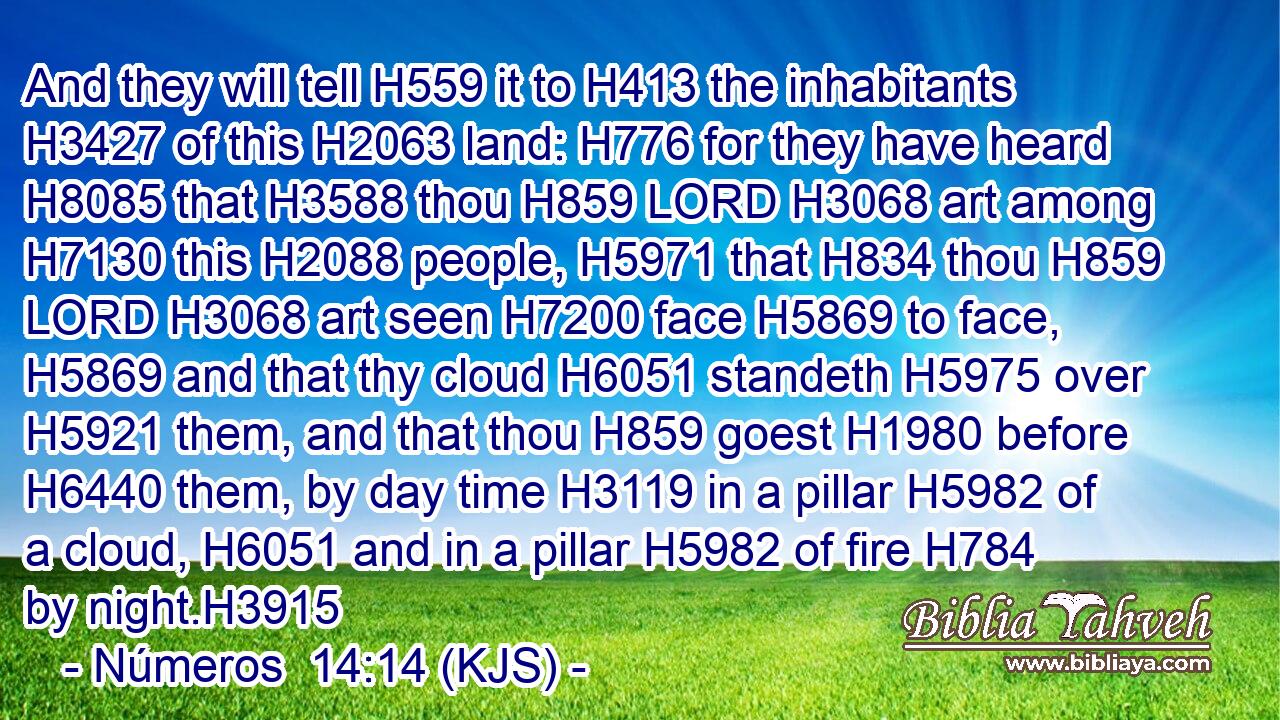 And they will tell H559 it to H413 the inhabitants H3427 of this H2063 land: H776 for they have heard H8085 that H3588 thou H859 LORD H3068 art among H7130 this H2088 people, H5971 that H834 thou H859 LORD H3068 art seen H7200 face H5869 to face, H5869 and that thy cloud H6051 standeth H5975 over H5921 them, and that thou H859 goest H1980 before H6440 them, by day time H3119 in a pillar H5982 of a cloud, H6051 and in a pillar H5982 of fire H784 by night.H3915
