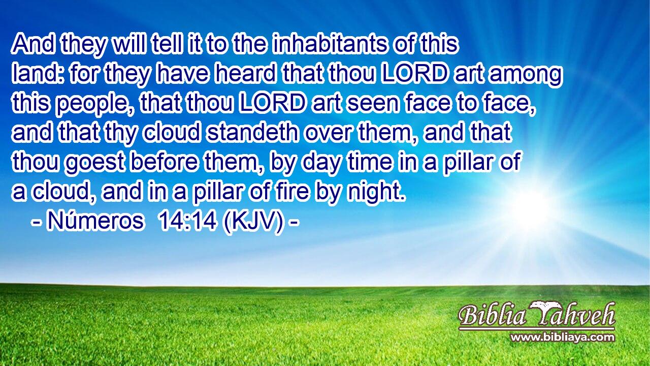 And they will tell it to the inhabitants of this land: for they have heard that thou LORD art among this people, that thou LORD art seen face to face, and that thy cloud standeth over them, and that thou goest before them, by day time in a pillar of a cloud, and in a pillar of fire by night.