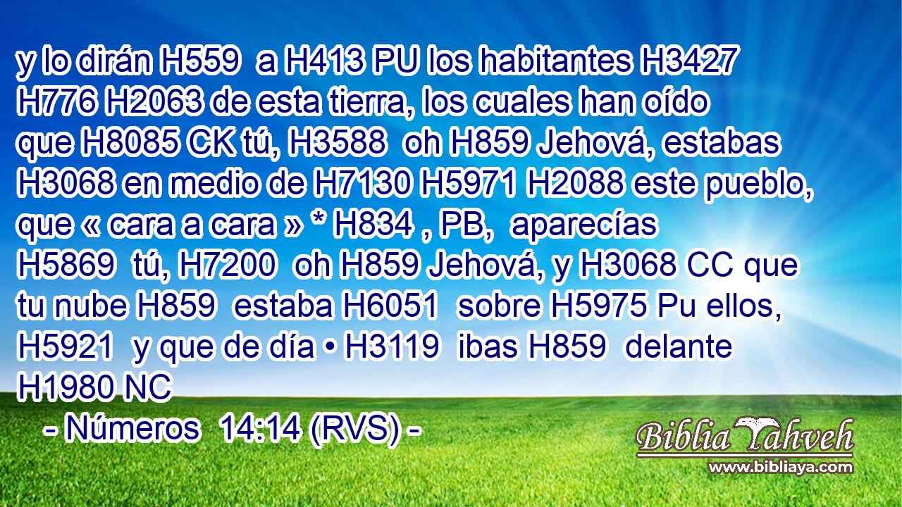 y lo dirán H559  a H413 PU los habitantes H3427  H776 H2063 de esta tierra, los cuales han oído que H8085 CK tú, H3588  oh H859 Jehová, estabas H3068 en medio de H7130 H5971 H2088 este pueblo, que « cara a cara » * H834 , PB,  aparecías H5869  tú, H7200  oh H859 Jehová, y H3068 CC que tu nube H859  estaba H6051  sobre H5975 Pu ellos, H5921  y que de día • H3119  ibas H859  delante H1980 NC