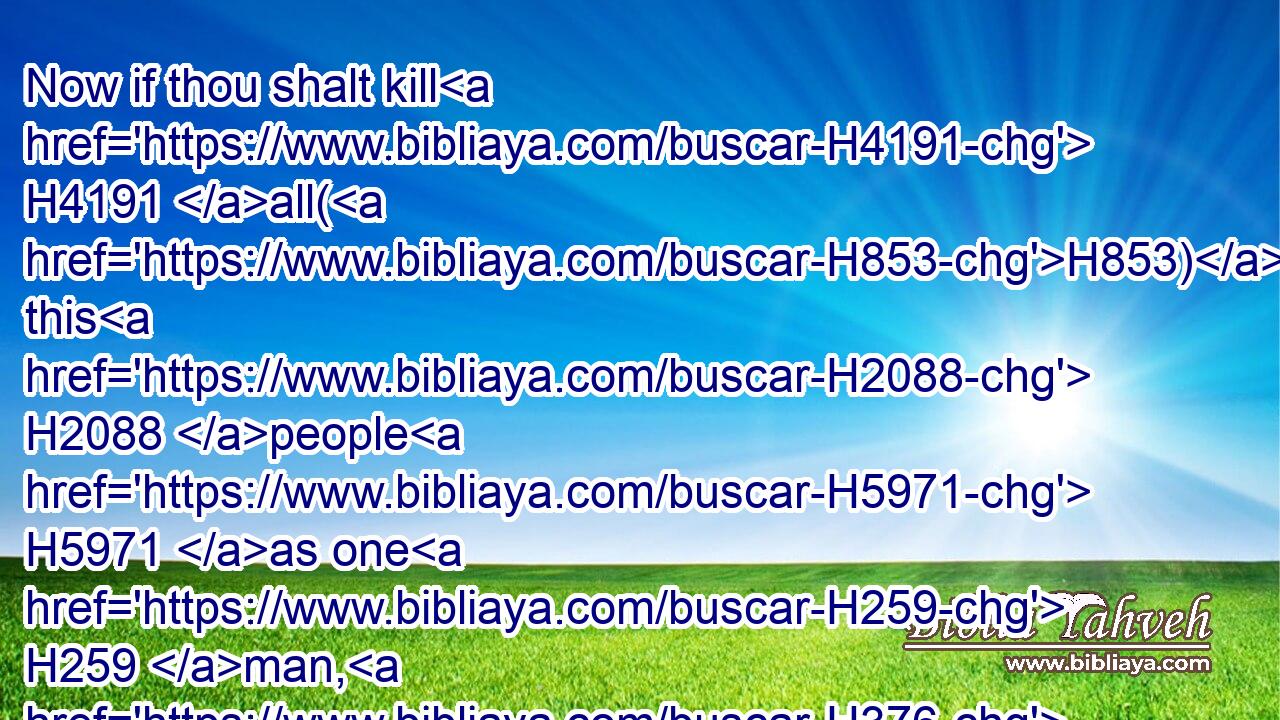 Now if thou shalt kill H4191 all(H853) this H2088 people H5971 as one H259 man, H376 then the nations H1471 which H834 have heard H8085 (H853) the fame H8088 of thee will speak, H559 saying,H559