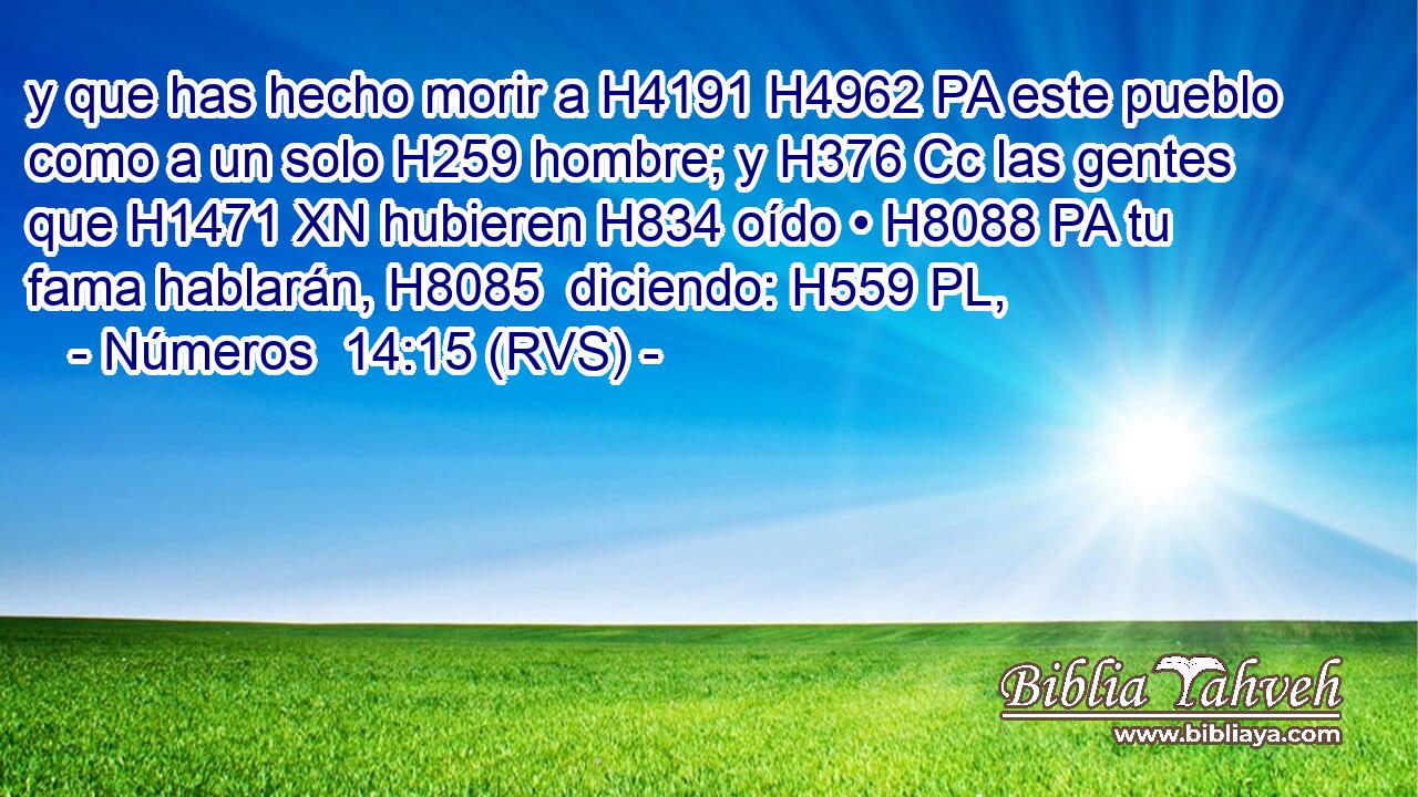 y que has hecho morir a H4191 H4962 PA este pueblo como a un solo H259 hombre; y H376 Cc las gentes que H1471 XN hubieren H834 oído • H8088 PA tu fama hablarán, H8085  diciendo: H559 PL,  