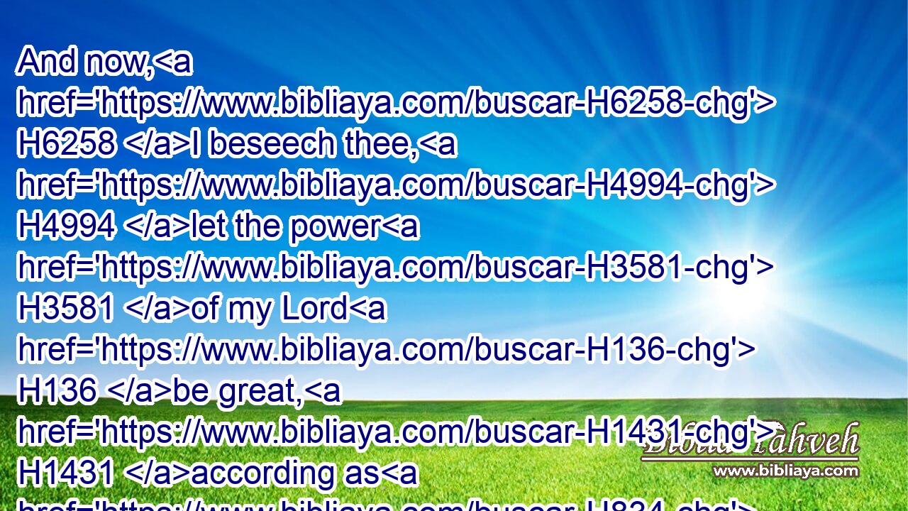 And now, H6258 I beseech thee, H4994 let the power H3581 of my Lord H136 be great, H1431 according as H834 thou hast spoken, H1696 saying,H559