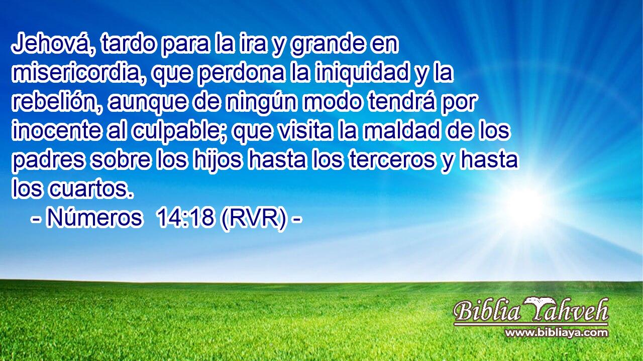 Jehová, tardo para la ira y grande en misericordia, que perdona la iniquidad y la rebelión, aunque de ningún modo tendrá por inocente al culpable; que visita la maldad de los padres sobre los hijos hasta los terceros y hasta los cuartos.