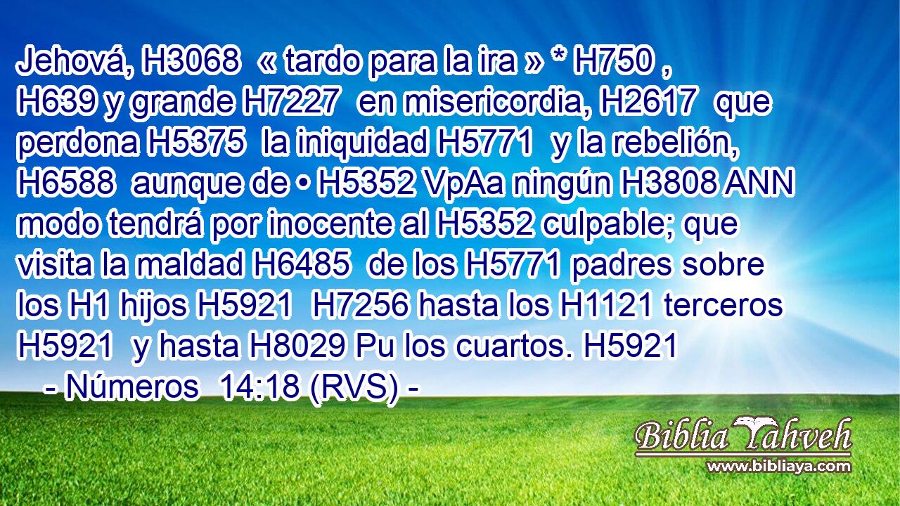 Jehová, H3068  « tardo para la ira » * H750 ,  H639 y grande H7227  en misericordia, H2617  que perdona H5375  la iniquidad H5771  y la rebelión, H6588  aunque de • H5352 VpAa ningún H3808 ANN modo tendrá por inocente al H5352 culpable; que visita la maldad H6485  de los H5771 padres sobre los H1 hijos H5921  H7256 hasta los H1121 terceros H5921  y hasta H8029 Pu los cuartos. H5921  