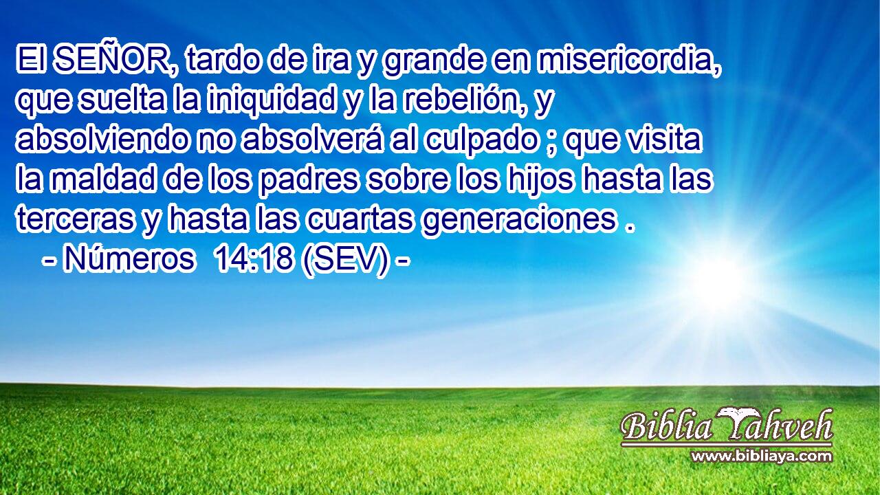 El SEÑOR, tardo de ira y grande en misericordia, que suelta la iniquidad y la rebelión, y absolviendo no absolverá al culpado ; que visita la maldad de los padres sobre los hijos hasta las terceras y hasta las cuartas generaciones .