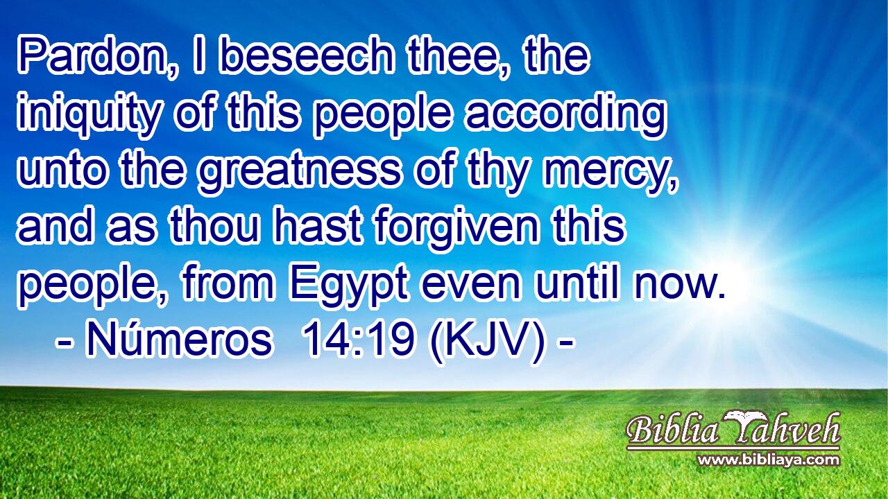 Pardon, I beseech thee, the iniquity of this people according unto the greatness of thy mercy, and as thou hast forgiven this people, from Egypt even until now.