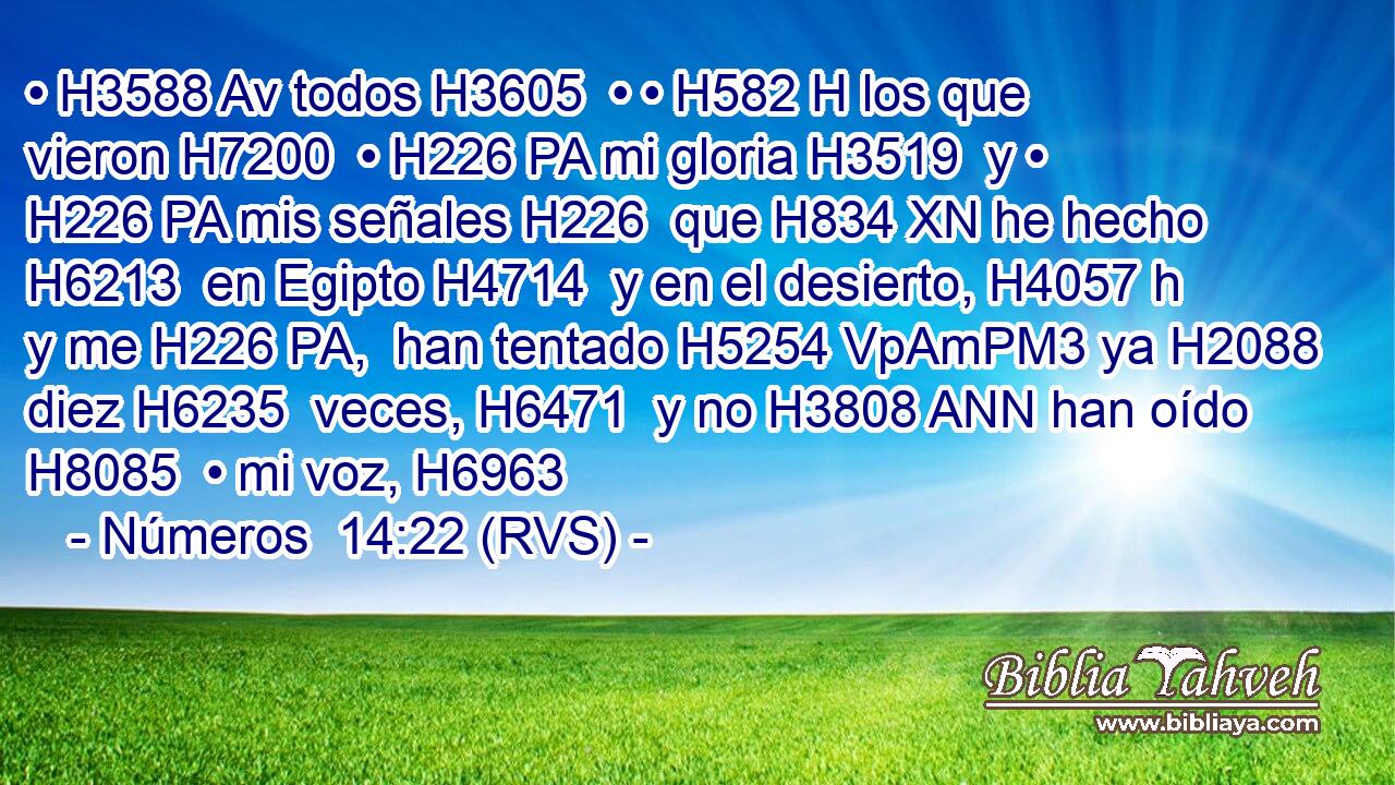 • H3588 Av todos H3605  • • H582 H los que vieron H7200  • H226 PA mi gloria H3519  y • H226 PA mis señales H226  que H834 XN he hecho H6213  en Egipto H4714  y en el desierto, H4057 h y me H226 PA,  han tentado H5254 VpAmPM3 ya H2088  diez H6235  veces, H6471  y no H3808 ANN han oído H8085  • mi voz, H6963  