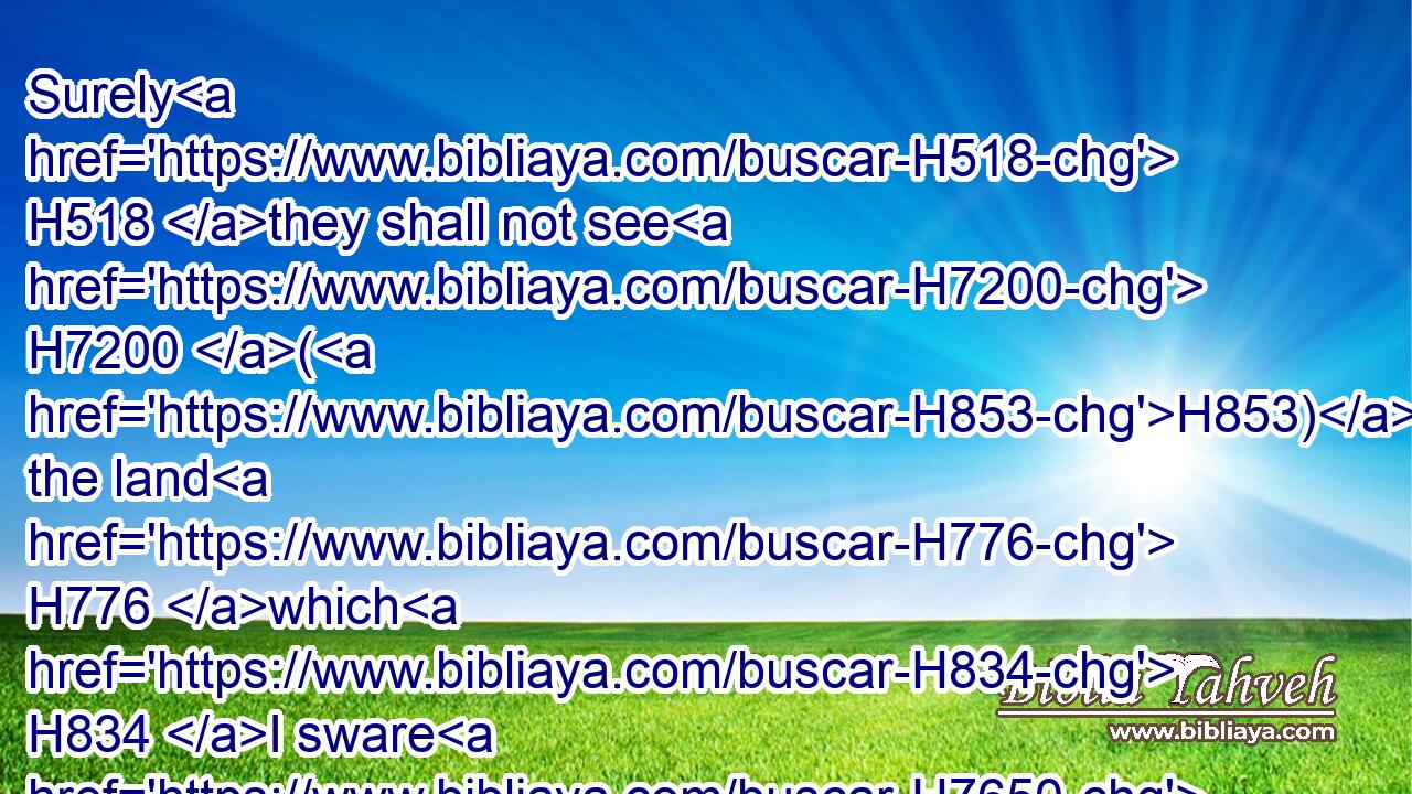 Surely H518 they shall not see H7200 (H853) the land H776 which H834 I sware H7650 unto their fathers, H1 neither H3808 shall any H3605 of them that provoked H5006 me see H7200 it: