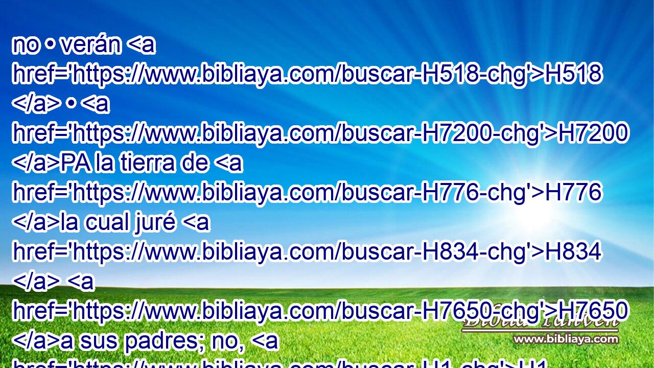 no • verán H518  • H7200 PA la tierra de H776 la cual juré H834  H7650 a sus padres; no, H1 ANN • H3808 CC ninguno de H3605 los que me han irritado la verá. H5006  