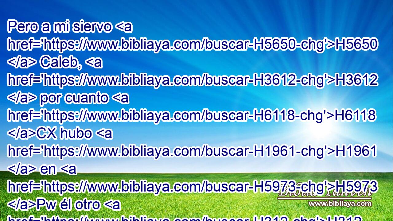 Pero a mi siervo H5650  Caleb, H3612  por cuanto H6118 CX hubo H1961  en H5973 Pw él otro H312  espíritu, H7307  y decidió H4390  ir en pos H310 PF H935 de mí, • yo le meteré en H413 PU la tierra H776  donde H834 XN H935 entró, • H8033 Aj y su descendencia H2233  la tendrá en posesión. H3423  